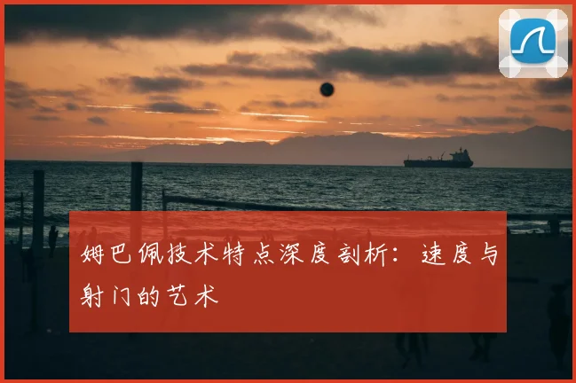 姆巴佩技术特点深度剖析：速度与射门的艺术