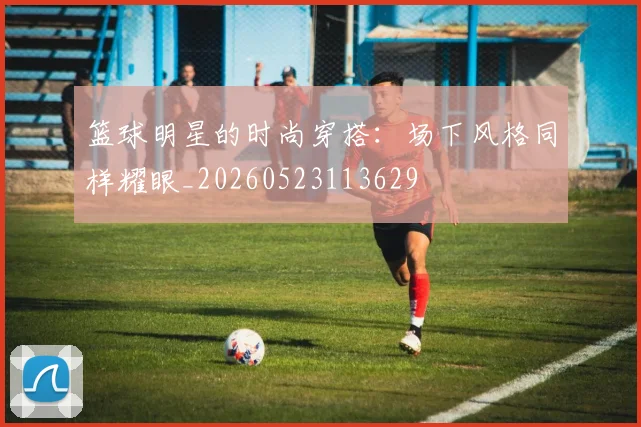 篮球明星的时尚穿搭：场下风格同样耀眼_20260523113629