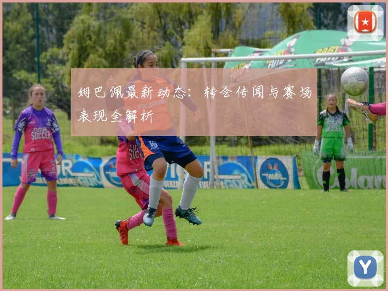 姆巴佩最新动态：转会传闻与赛场表现全解析