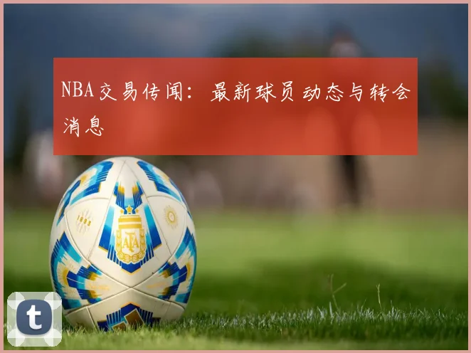 NBA交易传闻：最新球员动态与转会消息