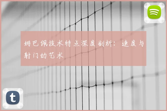 姆巴佩技术特点深度剖析：速度与射门的艺术