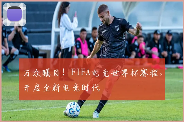 万众瞩目！FIFA电竞世界杯赛程，开启全新电竞时代
