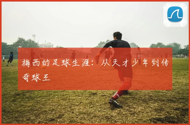 梅西的足球生涯：从天才少年到传奇球王