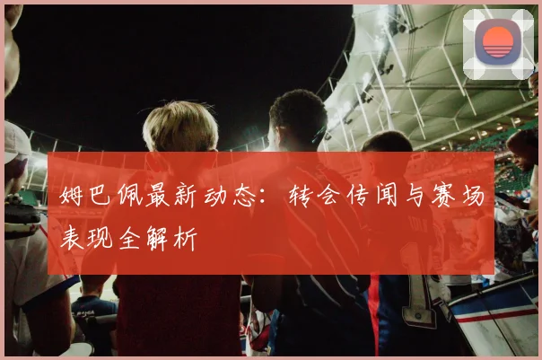 姆巴佩最新动态：转会传闻与赛场表现全解析