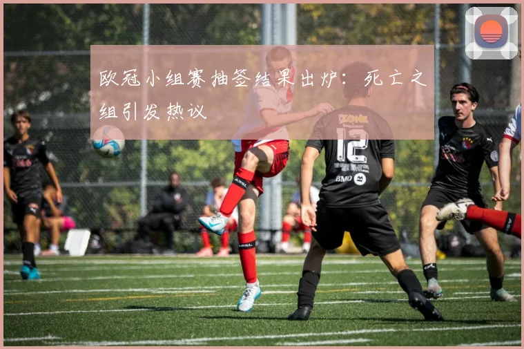 欧冠小组赛抽签结果出炉：死亡之组引发热议