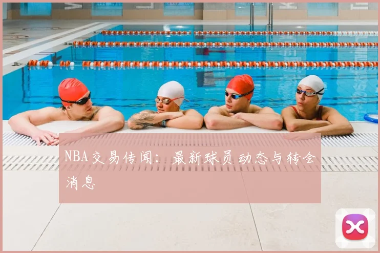 NBA交易传闻：最新球员动态与转会消息