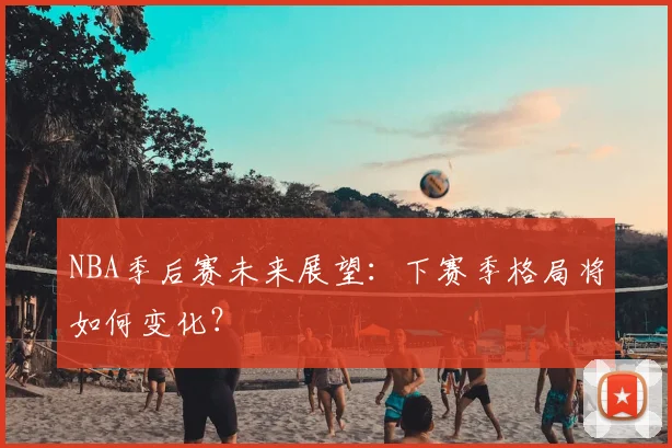 NBA季后赛未来展望：下赛季格局将如何变化？