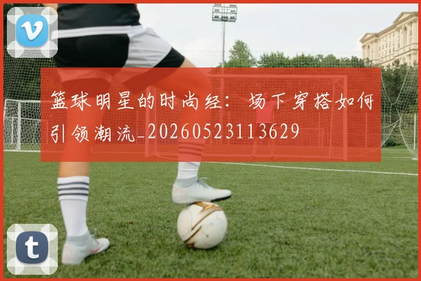 篮球明星的时尚经：场下穿搭如何引领潮流_20260523113629
