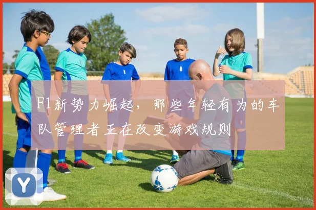 F1新势力崛起，那些年轻有为的车队管理者正在改变游戏规则