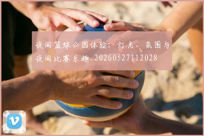 夜间篮球公园体验：灯光、氛围与夜间比赛乐趣_20260527112028